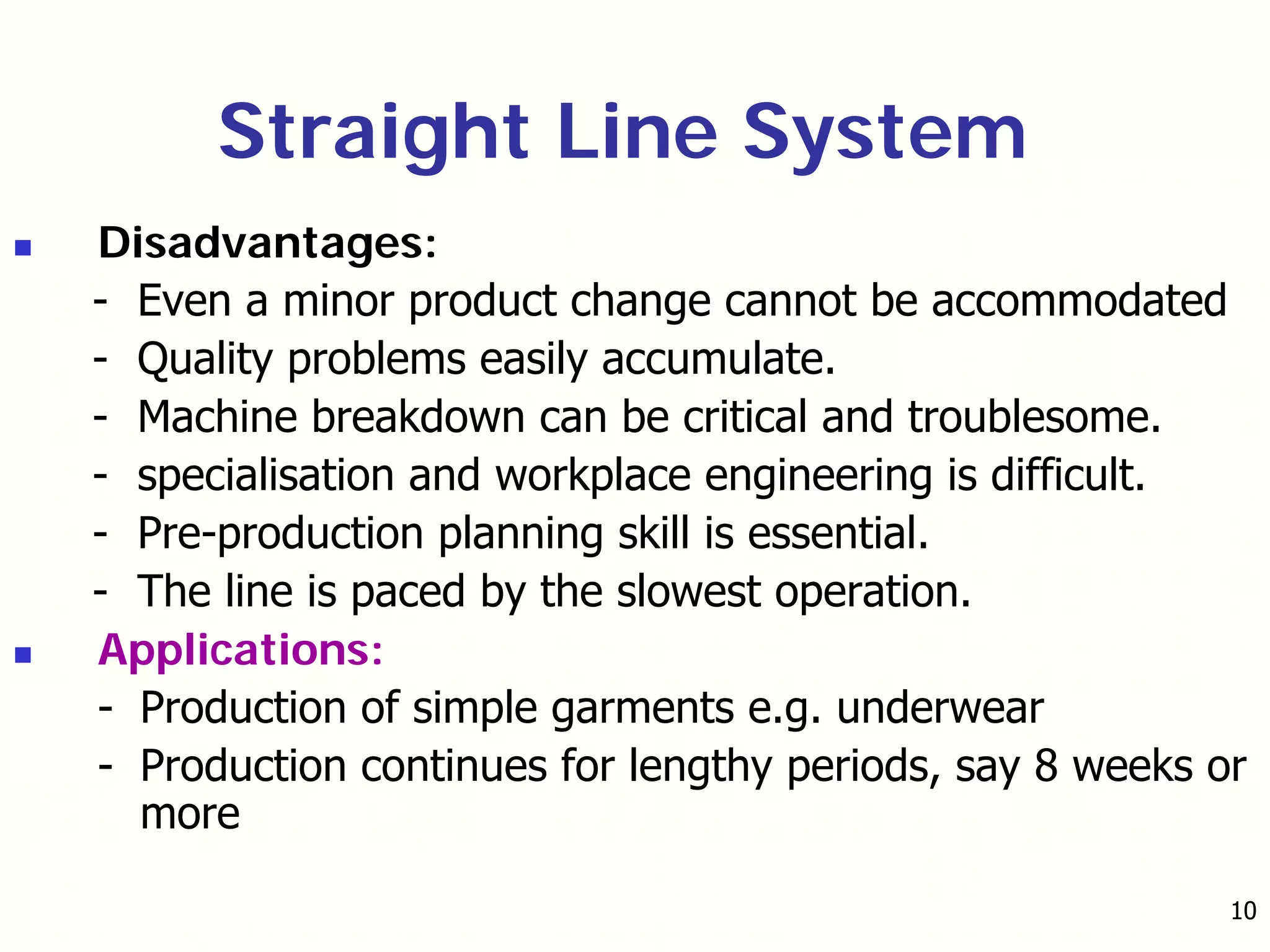 10
Disadvantages:
- Even a minor product change cannot be accommodated
- Quality problems easily accumulate.
- Machine breakdown can be critical and troublesome.
- specialisation and workplace engineering is difficult.
- Pre-production planning skill is essential.
- The line is paced by the slowest operation.
Applications:
- Production of simple garments e.g. underwear
- Production continues for lengthy periods, say 8 weeks or
more
Straight Line System
 