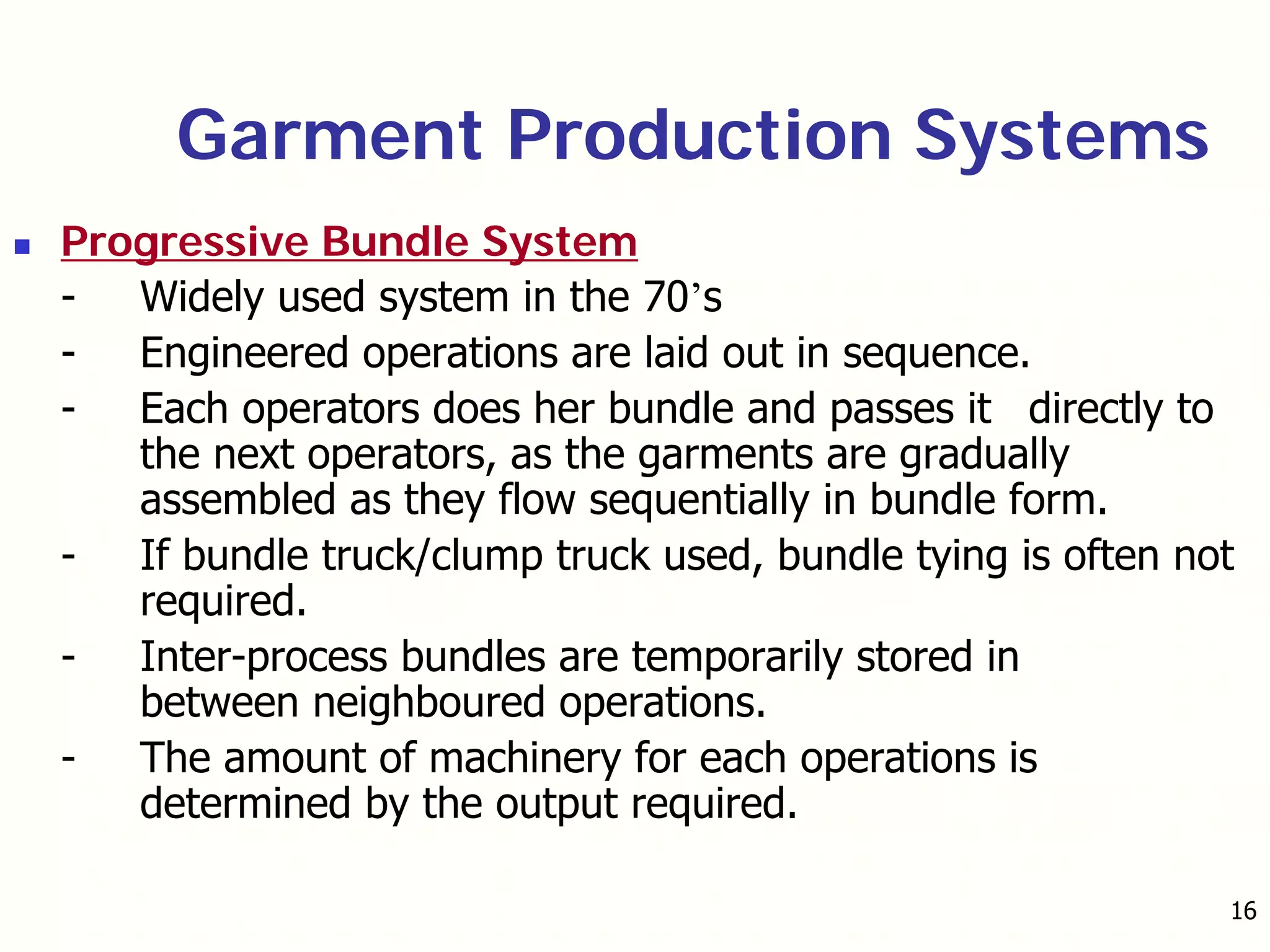16
Garment Production Systems
Progressive Bundle System
- Widely used system in the 70’s
- Engineered operations are laid out in sequence.
- Each operators does her bundle and passes it directly to
the next operators, as the garments are gradually
assembled as they flow sequentially in bundle form.
- If bundle truck/clump truck used, bundle tying is often not
required.
- Inter-process bundles are temporarily stored in
between neighboured operations.
- The amount of machinery for each operations is
determined by the output required.
 