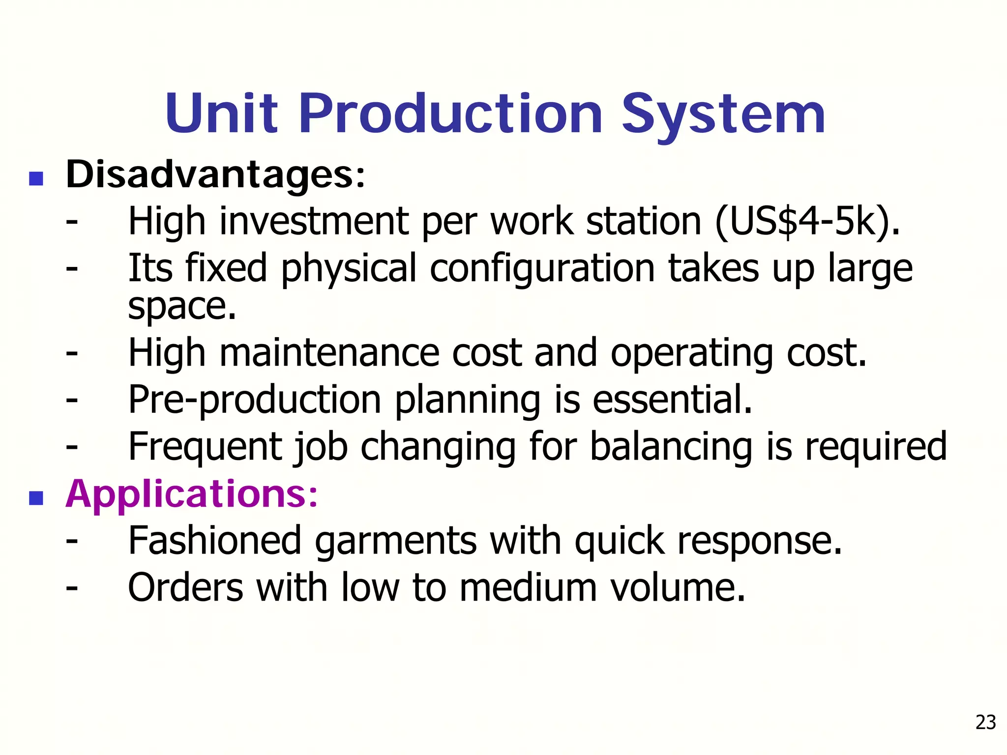 23
Unit Production System
Disadvantages:
- High investment per work station (US$4-5k).
- Its fixed physical configuration takes up large
space.
- High maintenance cost and operating cost.
- Pre-production planning is essential.
- Frequent job changing for balancing is required
Applications:
- Fashioned garments with quick response.
- Orders with low to medium volume.
 