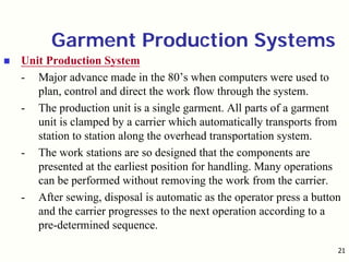 21
Garment Production Systems
Unit Production System
- Major advance made in the 80’s when computers were used to
plan, control and direct the work flow through the system.
- The production unit is a single garment. All parts of a garment
unit is clamped by a carrier which automatically transports from
station to station along the overhead transportation system.
- The work stations are so designed that the components are
presented at the earliest position for handling. Many operations
can be performed without removing the work from the carrier.
- After sewing, disposal is automatic as the operator press a button
and the carrier progresses to the next operation according to a
pre-determined sequence.
 