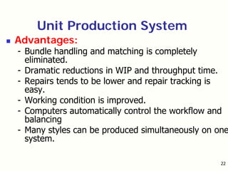 22
Unit Production System
Advantages:
- Bundle handling and matching is completely
eliminated.
- Dramatic reductions in WIP and throughput time.
- Repairs tends to be lower and repair tracking is
easy.
- Working condition is improved.
- Computers automatically control the workflow and
balancing
- Many styles can be produced simultaneously on one
system.
 