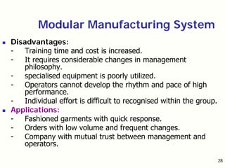 28
Modular Manufacturing System
Disadvantages:
- Training time and cost is increased.
- It requires considerable changes in management
philosophy.
- specialised equipment is poorly utilized.
- Operators cannot develop the rhythm and pace of high
performance.
- Individual effort is difficult to recognised within the group.
Applications:
- Fashioned garments with quick response.
- Orders with low volume and frequent changes.
- Company with mutual trust between management and
operators.
 