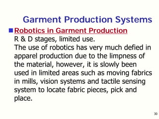 30
Garment Production Systems
Robotics in Garment Production
R & D stages, limited use.
The use of robotics has very much defied in
apparel production due to the limpness of
the material, however, it is slowly been
used in limited areas such as moving fabrics
in mills, vision systems and tactile sensing
system to locate fabric pieces, pick and
place.
 