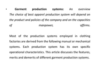 • Garment production systems: An overview
The choice of best apparel production system will depend on
the product and policies of the company and on the capacities
of manpower, affirms.
Most of the production systems employed in clothing
factories are derived from the following manual or mechanical
systems. Each production system has its own specific
operational characteristics. This article discusses the features,
merits and demerits of different garment production systems.
 