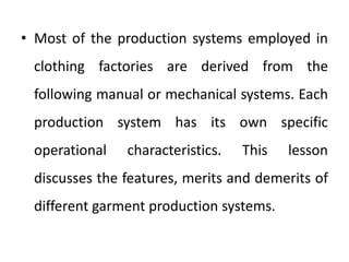 • Most of the production systems employed in
clothing factories are derived from the
following manual or mechanical systems. Each
production system has its own specific
operational characteristics. This lesson
discusses the features, merits and demerits of
different garment production systems.
 