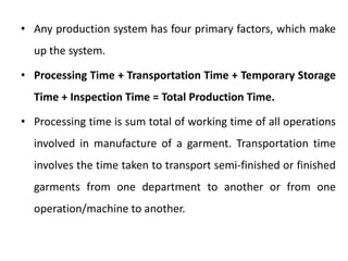 • Any production system has four primary factors, which make
up the system.
• Processing Time + Transportation Time + Temporary Storage
Time + Inspection Time = Total Production Time.
• Processing time is sum total of working time of all operations
involved in manufacture of a garment. Transportation time
involves the time taken to transport semi-finished or finished
garments from one department to another or from one
operation/machine to another.
 