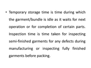 • Temporary storage time is time during which
the garment/bundle is idle as it waits for next
operation or for completion of certain parts.
Inspection time is time taken for inspecting
semi-finished garments for any defects during
manufacturing or inspecting fully finished
garments before packing.
 