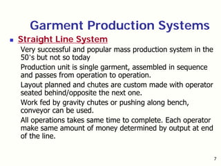 7
Garment Production Systems
Straight Line System
Very successful and popular mass production system in the
50’s but not so today
Production unit is single garment, assembled in sequence
and passes from operation to operation.
Layout planned and chutes are custom made with operator
seated behind/opposite the next one.
Work fed by gravity chutes or pushing along bench,
conveyor can be used.
All operations takes same time to complete. Each operator
make same amount of money determined by output at end
of the line.
 