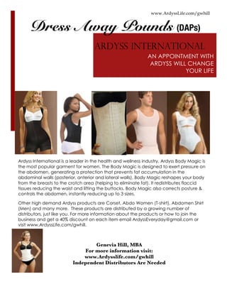 www.ArdyssLife.com/gwhill
AN APPOINTMENT WITH
ARDYSS WILL CHANGE
YOUR LIFE
Ardyss International is a leader in the health and wellness industry. Ardyss Body Magic is
the most popular garment for women. The Body Magic is designed to exert pressure on
the abdomen, generating a protection that prevents fat accumulation in the
abdominal walls (posterior, anterior and lateral walls). Body Magic reshapes your body
from the breasts to the crotch area (helping to eliminate fat). It redistributes flaccid
tissues reducing the waist and lifting the buttocks. Body Magic also corrects posture &
controls the abdomen, instantly reducing up to 3 sizes.
Other high demand Ardyss products are Corset, Abdo Women (T-shirt), Abdomen Shirt
(Men) and many more. These products are distributed by a growing number of
distributors, just like you. For more information about the products or how to join the
business and get a 40% discount on each item email ArdyssEveryday@gmail.com or
visit www.ArdyssLife.com/gwhill.
Genevia Hill, MBA
For more information visit:
www.Ardysslife.com/gwhill
Independent Distributors Are Needed
ARDYSS INTERNATIONAL
Dress Away Pounds (DAPs)
 