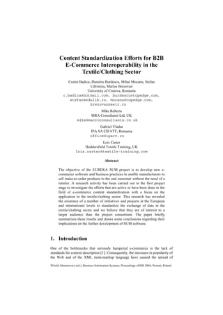 Witold Abramowicz (ed.), Business Information Systems, Proceedings of BIS 2004, Poznań, Poland
Content Standardization Efforts for B2B
E-Commerce Interoperability in the
Textile/Clothing Sector
Costin Badica, Dumitru Burdescu, Mihai Mocanu, Stefan
Udristoiu, Marius Brezovan
University of Craiova, Romania
c.badica@hotmail.com, burdescu@topedge.com,
stefan@edulib.ro, mocanu@topedge.com,
brezovan@aeic.ro
Mike Roberts
MRA Consultants Ltd, UK
mike@macroconsultants.co.uk
Gabriel Vladut
IPA SA CIFATT, Romania
office@ipacv.ro
Lois Carter
Huddersfield Textile Training, UK
lois.carter@textile-training.com
Abstract
The objective of the EUREKA SUM project is to develop new e-
commerce software and business practices to enable manufacturers to
sell make-to-order products to the end customer without the need of a
retailer. A research activity has been carried out in the first project
stage to investigate the efforts that are active or have been done in the
field of e-commerce content standardization with a focus on the
application in the textile/clothing sector. This research has revealed
the existence of a number of initiatives and projects at the European
and international levels to standardize the exchange of data in the
textile/clothing sector and we believe that they are of interest to a
larger audience than the project consortium. The paper briefly
summarizes these results and draws some conclusions regarding their
implications on the further development of SUM software.
1. Introduction
One of the bottlenecks that seriously hampered e-commerce is the lack of
standards for content description [1]. Consequently, the increases in popularity of
the Web and of the XML meta-markup language have caused the spread of
 