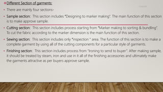 Different Section of garments:
• There are mainly four sections-
• Sample section: This section includes “Designing to marker making”. The main function of this section
is to make approve sample.
• Cutting section: This section includes process starting from “Marker making to sorting & bundling”.
To cut the fabric according to the marker dimension is the main function of this section.
• Sewing section: This section includes only “inspection “ area. The function of this section is to make a
complete garment by using all of the cutting components for a particular style of garments.
• Finishing section: This section includes process from “Ironing to send to buyer”. After making sample,
it should be treated by steam, iron and use in it all of the finishing accessories and ultimately make
the garments attractive as per buyers approve sample.
11/14/2018
 