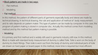 Block patterns are made in two ways:
1. Flat method,
2. Modeling.
• Flat method:
In this method, the pattern of different parts of garments especially body and sleeve are made by
technical drawing. In technical drawing, the rule and application of method of body measurement
and its ratio depends on pattern maker. This type of pattern can be made by computer. In this case, the
program of pattern making is stored in computer disc. Actually this method comes from modeling
method and by this method fast pattern making is possible.
• Modeling:
It is primary and first method and is widely still used in garments industry still now. In this method,
Block is made with standard body measurement of dummy is called Toile. Toile is worn on the body of
dummy to check fittings. Then toile is worn out from the body of dummy and individual parts of toile
are drawn on hard paper or board paper. In this method, more time is required but most efficient.
11/14/2018
 