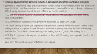 Historical development of garments industry in Bangladesh and other countries of the world:
• Garments is the second need of basic needs of human. Once man used leafs, barks and animal skin
to protect their body from environment conditions when yarn and fabric was unknown to human. It
difficult to say the exact time of the use of fabric for human clothings.
• 1755, The first sewing machine developed by Charles Fredric of England but the stitch of that
were like hand stitch.
• 1851,Commercially successful sewing machine developed by Issac Merit Singer.
• The singer sewing machine got popularity and spread all over the world very soon. Still the singer
sewing machine is popular all over the world as domestic sewing machine. As industrial sewing
machine Juki Co. of Japan start marketing their sewing m/c and got popularity very soon.
• 1829, The first garments factory was established at Paris with 80 sewing m/c to produce uniform for
military forces.
• 1856, John Barren set up a garments factory in England.
11/14/2018
 