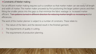 Constraints of Marker making :
For an efficient marker making requires such a condition so that marker maker can see easily full length
and width of marker. The marker maker proceeds by first positioning the larger pattern pieces and then
fitting the smaller pieces into the gaps so that minimize the fabric wastage i.e. increased marker
efficient. Then patterns turned in different direction for reducing marker length i.e. increasing marker
efficiencies.
The work of the marker planner is subject to a number of constrains. These relate to:
1. The nature of the fabric and the desired result in the finished garment.
2. The requirements of quality in cutting.
3. The requirements of production planning.
11/14/2018
 