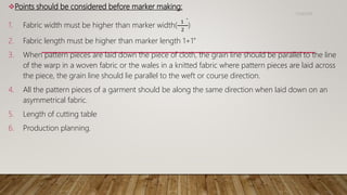 Points should be considered before marker making:
1. Fabric width must be higher than marker width(
1 "
2
)
2. Fabric length must be higher than marker length 1+1”
3. When pattern pieces are laid down the piece of cloth, the grain line should be parallel to the line
of the warp in a woven fabric or the wales in a knitted fabric where pattern pieces are laid across
the piece, the grain line should lie parallel to the weft or course direction.
4. All the pattern pieces of a garment should be along the same direction when laid down on an
asymmetrical fabric.
5. Length of cutting table
6. Production planning.
11/14/2018
 