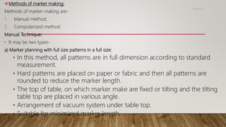 Methods of marker making:
Methods of marker making are-
1. Manual method,
2. Computerized method.
Manual Technique:
• It may be two types-
a) Marker planning with full size patterns in a full size:
• In this method, all patterns are in full dimension according to standard
measurement.
• Hard patterns are placed on paper or fabric and then all patterns are
rounded to reduce the marker length.
• The top of table, on which marker make are fixed or tilting and the tilting
table top are placed in various angle.
• Arrangement of vacuum system under table top.
• Suitable for minimized marker length.
11/14/2018
 