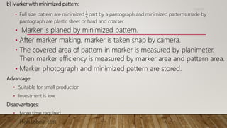 b) Marker with minimized pattern:
• Full size pattern are minimized
1
5
part by a pantograph and minimized patterns made by
pantograph are plastic sheet or hard and coarser.
• Marker is planed by minimized pattern.
• After marker making, marker is taken snap by camera.
• The covered area of pattern in marker is measured by planimeter.
Then marker efficiency is measured by marker area and pattern area.
• Marker photograph and minimized pattern are stored.
Advantage:
• Suitable for small production
• Investment is low.
Disadvantages:
• More time required.
• High Labour cost.
11/14/2018
 