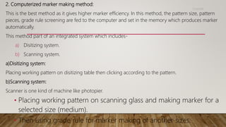 2. Computerized marker making method:
This is the best method as it gives higher marker efficiency. In this method, the pattern size, pattern
pieces, grade rule screening are fed to the computer and set in the memory which produces marker
automatically.
This method part of an integrated system which includes-
a) Disitizing system.
b) Scanning system.
a)Disitizing system:
Placing working pattern on disitizing table then clicking according to the pattern.
b)Scanning system:
Scanner is one kind of machine like photopier.
• Placing working pattern on scanning glass and making marker for a
selected size (medium).
• Then using grade rule for marker making of another sizes.
11/14/2018
 