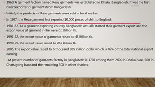 • 1960, A garment factory named Reaz garments was established in Dhaka, Bangladesh. It was the first
direct exporter of garments from Bangladesh.
• Initially the products of Reaz garments were sold in local market.
• In 1967, the Reaz garment first exported 10,000 pieces of shirt to England.
• 1981-82, As a garment exporting country Bangladesh actually started their garment export and the
export value of garment in the were 0.1 Billion tk.
• 1991-92, the export value of garments raised to 45 Billion tk.
• 1998-99, the export value raised to 250 Billion tk.
• 2005, The export value raised to 6 thousand 889 million dollar which is 76% of the total national export
earning.
• -At present number of garments factory in Bangladesh is 3700 among them 2800 in Dhaka base, 600 in
Chattagong base and the remaining 300 in other districts.
11/14/2018
 