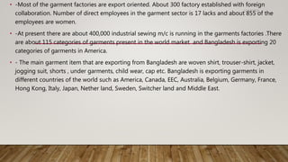 • -Most of the garment factories are export oriented. About 300 factory established with foreign
collaboration. Number of direct employees in the garment sector is 17 lacks and about 855 of the
employees are women.
• -At present there are about 400,000 industrial sewing m/c is running in the garments factories .There
are about 115 categories of garments present in the world market and Bangladesh is exporting 20
categories of garments in America.
• - The main garment item that are exporting from Bangladesh are woven shirt, trouser-shirt, jacket,
jogging suit, shorts , under garments, child wear, cap etc. Bangladesh is exporting garments in
different countries of the world such as America, Canada, EEC, Australia, Belgium, Germany, France,
Hong Kong, Italy, Japan, Nether land, Sweden, Switcher land and Middle East.
11/14/2018
 