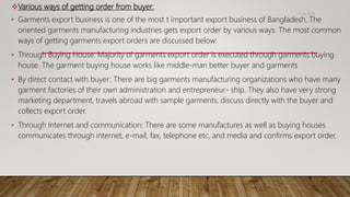 Various ways of getting order from buyer:
• Garments export business is one of the most t important export business of Bangladesh. The
oriented garments manufacturing industries gets export order by various ways. The most common
ways of getting garments export orders are discussed below:
• Through Buying House: Majority of garments export order is executed through garments buying
house. The garment buying house works like middle-man better buyer and garments
• By direct contact with buyer: There are big garments manufacturing organizations who have many
garment factories of their own administration and entrepreneur- ship. They also have very strong
marketing department, travels abroad with sample garments, discuss directly with the buyer and
collects export order.
• Through Internet and communication: There are some manufactures as well as buying houses
communicates through internet, e-mail, fax, telephone etc, and media and confirms export order.
11/14/2018
 