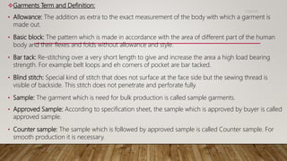 Garments Term and Definition:
• Allowance: The addition as extra to the exact measurement of the body with which a garment is
made out.
• Basic block: The pattern which is made in accordance with the area of different part of the human
body and their flexes and folds without allowance and style.
• Bar tack: Re-stitching over a very short length to give and increase the area a high load bearing
strength. For example belt loops and eh corners of pocket are bar tacked.
• Blind stitch: Special kind of stitch that does not surface at the face side but the sewing thread is
visible of backside. This stitch does not penetrate and perforate fully.
• Sample: The garment which is need for bulk production is called sample garments.
• Approved Sample: According to specification sheet, the sample which is approved by buyer is called
approved sample.
• Counter sample: The sample which is followed by approved sample is called Counter sample. For
smooth production it is necessary.
11/14/2018
 