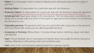 • Pattern: It is a hard paper which is made by following each individual component for a style of
garments.
• Working Pattern: To make pattern for a particular style with net dimension.
• Production Pattern: To make pattern for a particular style with net dimension along with allowance.
• Sample garment: Buyer gives design to the manufacturer. Then he make pattern according to the
design and a sample make and send it to the buyer for approval to know whether it is according to
the dimension or not.
• Disposable garments: The garments which are not used further after using ones i.e. the garments
which are thrown after using ones are called disposable ferments.
• Accessories or Trimming: Without fabric, it includes thread, button, interlining, zipper, main label,
care label etc.
• Seam: The join between two or more pieces of material. Seams are usually formed by sewing but
welding, adhesives or other joining means are sometimes used.
• Stitch: Stitch is the ‘unit’ formed by sewing thread from a sewing machine.
11/14/2018
 