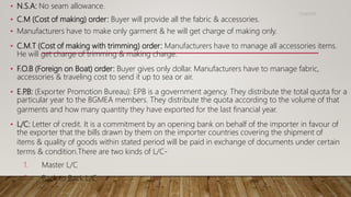 • N.S.A: No seam allowance.
• C.M (Cost of making) order: Buyer will provide all the fabric & accessories.
• Manufacturers have to make only garment & he will get charge of making only.
• C.M.T (Cost of making with trimming) order: Manufacturers have to manage all accessories items.
He will get charge of trimming & making charge.
• F.O.B (Foreign on Boat) order: Buyer gives only dollar. Manufacturers have to manage fabric,
accessories & traveling cost to send it up to sea or air.
• E.P.B: (Exporter Promotion Bureau): EPB is a government agency. They distribute the total quota for a
particular year to the BGMEA members. They distribute the quota according to the volume of that
garments and how many quantity they have exported for the last financial year.
• L/C: Letter of credit. It is a commitment by an opening bank on behalf of the importer in favour of
the exporter that the bills drawn by them on the importer countries covering the shipment of
items & quality of goods within stated period will be paid in exchange of documents under certain
terms & condition.There are two kinds of L/C-
1. Master L/C
2. Back to Back L/C
11/14/2018
 