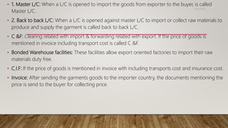 • 1. Master L/C: When a L/C is opened to import the goods from exporter to the buyer, is called
Master L/C.
• 2. Back to back L/C: When a L/C is opened against master L/C to import or collect raw materials to
produce and supply the garment is called back to back L/C.
• C &F: Clearing related with import & forwarding related with export. If the price of goods is
mentioned in invoice including transport cost is called C &F.
• Bonded Warehouse facilities: These facilities allow export oriented factories to import their raw
materials duty free.
• C.I.F: If the price of goods is mentioned in invoice with including transports cost and insurance cost.
• Invoice: After sending the garments goods to the importer country, the documents mentioning the
price is send to the buyer for collecting price.
11/14/2018
 