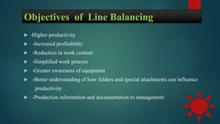 Objectives of Line Balancing
 -Higher productivity
 -Increased profitability
 -Reduction in work content
 -Simplified work process
 -Greater awareness of equipment
 -Better understanding of how folders and special attachments can influence
productivity
 -Production information and documentation to management
 