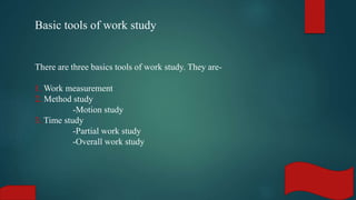 Basic tools of work study
There are three basics tools of work study. They are-
1. Work measurement
2. Method study
-Motion study
3. Time study
-Partial work study
-Overall work study
 