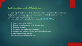 Professional approach of Method study
The main objective of method study is to search for the best method. The searching of
the best method is correct sequence. This sequence of method study is known as
professional approach of method study
The basis pattern can be remembered by the word ‘SREDDIM” Here-
S=Select a word to be studied
R=Record from observation of all relevant facts
E=Examine critically
D=Develop a best method of work place
D=Define a new method which gives best possible returns
I=Install as a standard practice.
M=maintain by regular routine checks
 