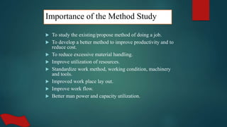 Importance of the Method Study
 To study the existing/propose method of doing a job.
 To develop a better method to improve productivity and to
reduce cost.
 To reduce excessive material handling.
 Improve utilization of resources.
 Standardize work method, working condition, machinery
and tools.
 Improved work place lay out.
 Improve work flow.
 Better man power and capacity utilization.
 