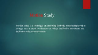 Motion Study
Motion study is a technique of analyzing the body motion employed in
doing a task in order to eliminate or reduce ineffective movement and
facilitates effective movement.
 