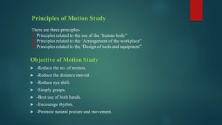 Principles of Motion Study
There are three principles-
1) Principles related to the use of the ‘human body”
2) Principles related to the ‘Arrangement of the workplace”
3) Principles related to the ‘Design of tools and equipment”
Objective of Motion Study
 -Reduce the no. of motion.
 -Reduce the distance moved.
 -Reduce eye shift.
 -Simply grasps.
 -Best use of both hands.
 -Encourage rhythm.
 -Promote natural posture and movement.
 