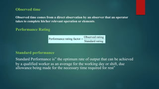 Observed time
Observed time comes from a direct observation by an observer that an operator
takes to complete his/her relevant operation or elements.
Performance Rating
Standard performance
Standard Performance is” the optimum rate of output that can be achieved
by a qualified worker as an average for the working day or shift, due
allowance being made for the necessary time required for rest”
Observed rating
Performance rating factor
Standard rating

 