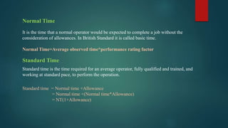Normal Time
It is the time that a normal operator would be expected to complete a job without the
consideration of allowances. In British Standard it is called basic time.
Normal Time=Average observed time*performance rating factor
Standard Time
Standard time is the time required for an average operator, fully qualified and trained, and
working at standard pace, to perform the operation.
Standard time = Normal time +Allowance
= Normal time +(Normal time*Allowance)
= NT(1+Allowance)
 