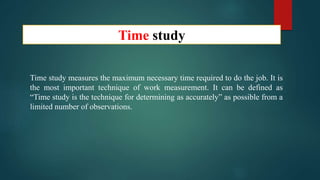 Time study
Time study measures the maximum necessary time required to do the job. It is
the most important technique of work measurement. It can be defined as
“Time study is the technique for determining as accurately” as possible from a
limited number of observations.
 