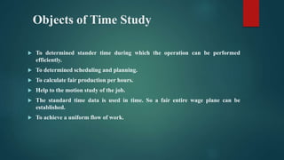 Objects of Time Study
 To determined stander time during which the operation can be performed
efficiently.
 To determined scheduling and planning.
 To calculate fair production per hours.
 Help to the motion study of the job.
 The standard time data is used in time. So a fair entire wage plane can be
established.
 To achieve a uniform flow of work.
 