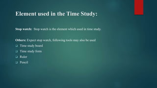 Element used in the Time Study:
Stop watch: Stop watch is the element which used in time study.
Others: Expect stop watch, following tools may also be used
 Time study board
 Time study form
 Ruler
 Pencil
 
