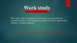 Work study
Work study is the investigation of work done in an organization in a
systematic process in order attain best possible use of men, materials and
machines available at present.
* The slogan of work study is ‘work smart, not work hard*
 