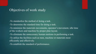 Objectives of work study
-To standardize the method of doing a task.
-To determine the standard time for doing a task.
-To minimize the materials movements, operator’s movement, idle time
of the workers and machine by proper plan layout.
-To eliminate the unnecessary human motions in performing a task.
-To utilize the facilities such as men, machine or materials most
efficiently and effectively.
-To establish the standard of performance.
 