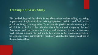 Technique of Work Study
The methodology of this thesis is the observation, understanding, recording,
improvement, implement of the existing operation condition and find out the
problems then give a suggestion. To increase the production of a company first
of all it is required to collect the data about the production capacity, the total
floor space, total machineries, total worker and minimum clearance between one
work stations to another to perform the best works so that maximum output can
be achieved. Then it is important to practically visualize the existing condition of
the production floor.
 