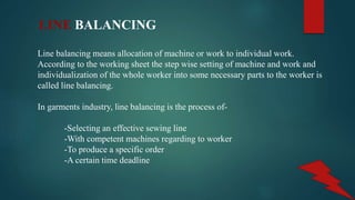 LINE BALANCING
Line balancing means allocation of machine or work to individual work.
According to the working sheet the step wise setting of machine and work and
individualization of the whole worker into some necessary parts to the worker is
called line balancing.
In garments industry, line balancing is the process of-
-Selecting an effective sewing line
-With competent machines regarding to worker
-To produce a specific order
-A certain time deadline
 