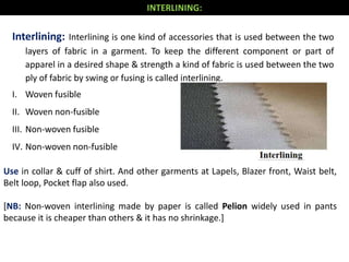 Use in collar & cuff of shirt. And other garments at Lapels, Blazer front, Waist belt,
Belt loop, Pocket flap also used.
[NB: Non-woven interlining made by paper is called Pelion widely used in pants
because it is cheaper than others & it has no shrinkage.]
Interlining: Interlining is one kind of accessories that is used between the two
layers of fabric in a garment. To keep the different component or part of
apparel in a desired shape & strength a kind of fabric is used between the two
ply of fabric by swing or fusing is called interlining.
I. Woven fusible
II. Woven non-fusible
III. Non-woven fusible
IV. Non-woven non-fusible
INTERLINING:
 