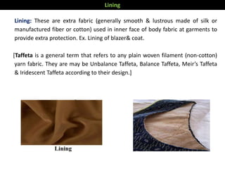 Lining: These are extra fabric (generally smooth & lustrous made of silk or
manufactured fiber or cotton) used in inner face of body fabric at garments to
provide extra protection. Ex. Lining of blazer& coat.
[Taffeta is a general term that refers to any plain woven filament (non-cotton)
yarn fabric. They are may be Unbalance Taffeta, Balance Taffeta, Meir’s Taffeta
& Iridescent Taffeta according to their design.]
Lining
 