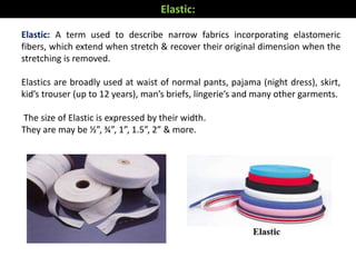 Elastic: A term used to describe narrow fabrics incorporating elastomeric
fibers, which extend when stretch & recover their original dimension when the
stretching is removed.
Elastics are broadly used at waist of normal pants, pajama (night dress), skirt,
kid’s trouser (up to 12 years), man’s briefs, lingerie’s and many other garments.
The size of Elastic is expressed by their width.
They are may be ½”, ¾”, 1”, 1.5”, 2” & more.
Elastic:
 