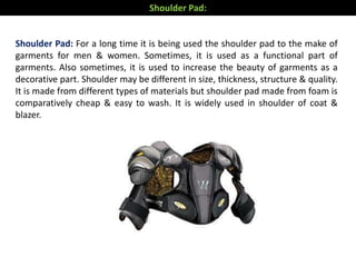 Shoulder Pad: For a long time it is being used the shoulder pad to the make of
garments for men & women. Sometimes, it is used as a functional part of
garments. Also sometimes, it is used to increase the beauty of garments as a
decorative part. Shoulder may be different in size, thickness, structure & quality.
It is made from different types of materials but shoulder pad made from foam is
comparatively cheap & easy to wash. It is widely used in shoulder of coat &
blazer.
Shoulder Pad:
 
