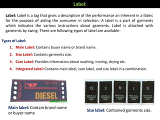 Label: Label is a tag that gives a description of the performance an inherent in a fabric
for the purpose of aiding the consumer in selection. A label is a part of garments
which indicates the various instructions about garments. Label is attached with
garments by swing. There are following types of label are available-
Main label: Contain brand name
or buyer name
Size label: Contained garments size.
Label:
Types of Label:
1. Main Label: Contains buyer name or brand name.
2. Size Label: Contains garments size.
3. Care Label: Provides information about washing, ironing, drying etc.
4. Integrated Label: Contains main label, care label, and size label in a combination.
 