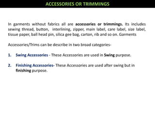 In garments without fabrics all are accessories or trimmings. Its includes
sewing thread, button, interlining, zipper, main label, care label, size label,
tissue paper, ball head pin, silica gee bag, carton, rib and so on. Garments
Accessories/Trims can be describe in two broad categories-
1. Swing Accessories - These Accessories are used in Swing purpose.
2. Finishing Accessories- These Accessories are used after swing but in
finishing purpose.
ACCESSORIES OR TRIMMINGS
 